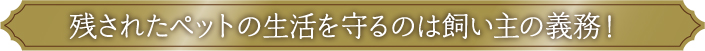 残されたペットの生活を守るのは飼い主の義務！