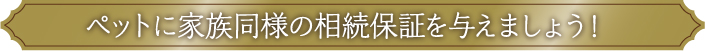 ペットに家族同様の相続保証を与えましょう！